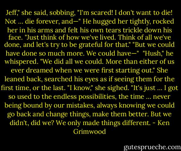 Jeff," she said, sobbing, "I'm scared! I don't want to die! Not … die forever, and—"<br />He hugged her tightly, rocked her in his arms and felt his own tears trickle down his face. "Just think of how we've lived. Think of all we've done, and let's try to be grateful for that."<br />"But we could have done so much more. We could have—" <br />"Hush," he whispered. "We did all we could. More than either of us ever dreamed when we were first starting out."<br />She leaned back, searched his eyes as if seeing them for the first time, or the last. "I know," she sighed. "It's just … I got so used to the endless possibilities, the time … never being bound by our mistakes, always knowing we could go back and change things, make them better. But we didn't, did we? We only made things different. - Ken Grimwood