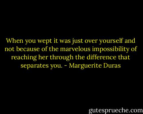 When you wept it was just over yourself and not because of the marvelous impossibility of reaching her through the difference that separates you. - Marguerite Duras