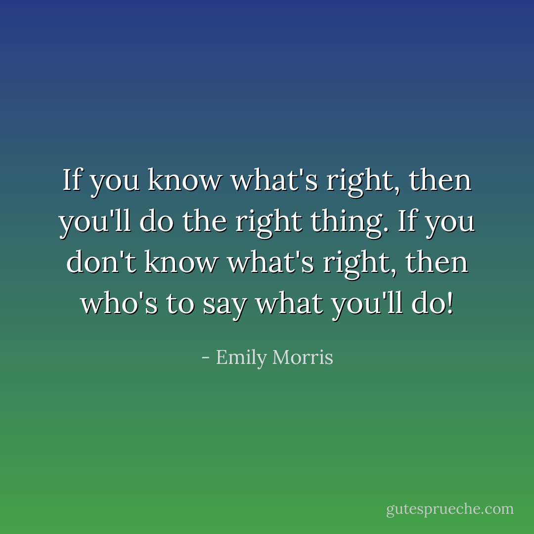If you know what's right, then you'll do the right thing. If you don't know what's right, then who's to say what you'll do! - Emily Morris