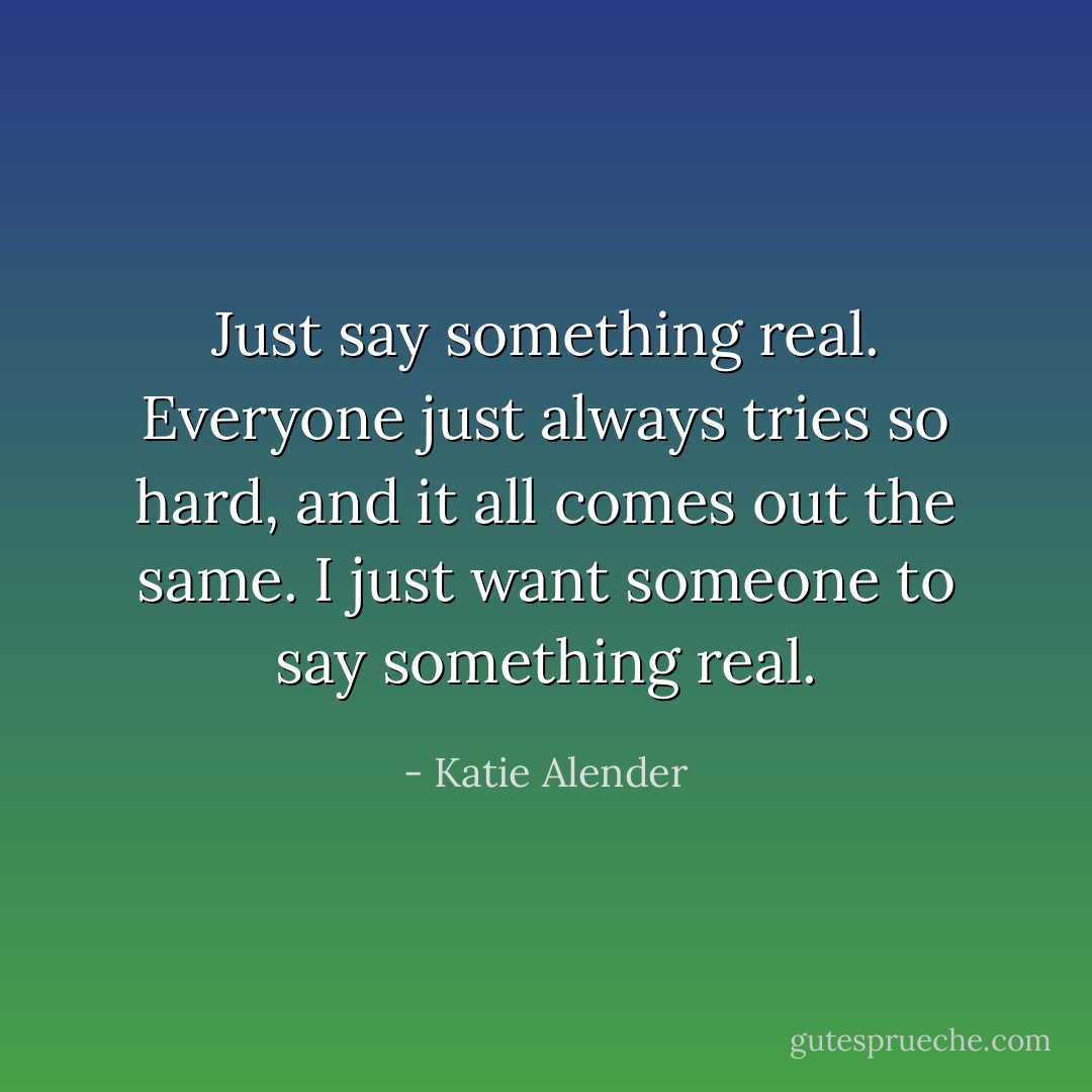 Just say something <i>real.</i> Everyone just always tries so hard, and it all comes out the same. I just want someone to say something real. - Katie Alender
