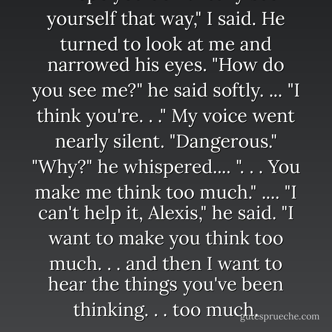I hope you don't really see yourself that way," I said.<br />He turned to look at me and narrowed his eyes. "How do you see me?" he said softly.<br />... "I think you're. . ." My voice went nearly silent. "Dangerous."<br />"Why?" he whispered....<br />". . . You make me think too much."<br />.... "I can't help it, Alexis," he said. "I want to make you think too much. . . and then I want to hear the things you've been thinking. . . too much. - Katie Alender