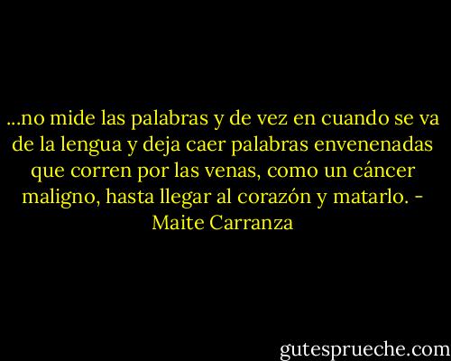 ...no mide las palabras y de vez en cuando se va de la lengua y deja caer palabras envenenadas que corren por las venas, como un cáncer maligno, hasta llegar al corazón y matarlo. - Maite Carranza