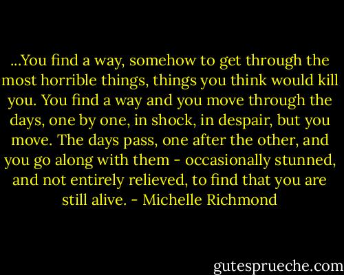 ...You find a way, somehow to get through the most horrible things, things you think would kill you. You find a way and you move through the days, one by one, in shock, in despair, but you move. The days pass, one after the other, and you go along with them - occasionally stunned, and not entirely relieved, to find that you are still alive. - Michelle Richmond
