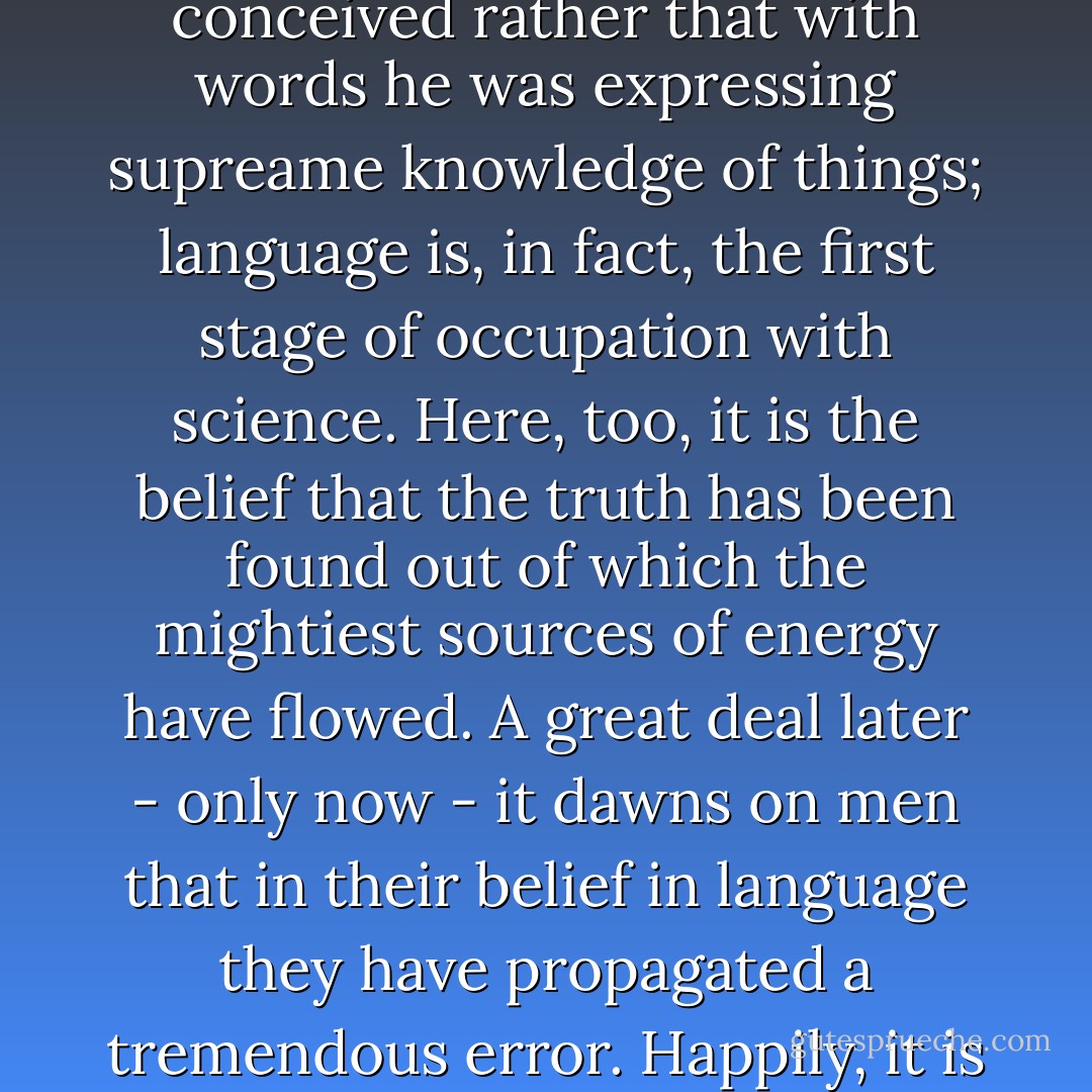 Language as putative science. - <br /><br />The significance of language for the evolution of culture lies in this, that mankind set up in language a separate world beside the other world, a place it took to be so firmly set that, standing upon it, it could lift the rest of the world off its hinges and make itself master of it. To the extent that man has for long ages believed in the concepts and names of things as in aeternae veritates he has appropriated to himself that pride by which he raised himself above the animal: he really thought that in language he possessed knowledge of the world. The sculptor of language was not so modest as to believe that he was only giving things designations, he conceived rather that with words he was expressing supreame knowledge of things; language is, in fact, the first stage of occupation with science. Here, too, it is the belief that the truth has been found out of which the mightiest sources of energy have flowed. A great deal later - only now - it dawns on men that in their belief in language they have propagated a tremendous error. Happily, it is too late for the evolution of reason, which depends on this belief, to be put back. - Logic too depends on presuppositions with which nothing in the real world corresponds, for example on the presupposition that there are identical things, that the same thing is identical at different points of time: but this science came into existence through the opposite belief (that such conditions do obtain in the real world). It is the same with mathematics, which would certainly not have come into existence if one had known from the beginning that there was in nature no exactly straight line, no real circle, no absolute magnitude. - Friedrich Nietzsche