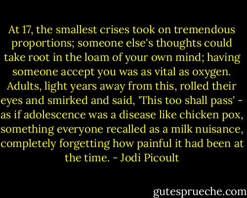At 17, the smallest crises took on tremendous proportions; someone else's thoughts could take root in the loam of your own mind; having someone accept you was as vital as oxygen. Adults, light years away from this, rolled their eyes and smirked and said, 'This too shall pass' - as if adolescence was a disease like chicken pox, something everyone recalled as a milk nuisance, completely forgetting how painful it had been at the time. - Jodi Picoult