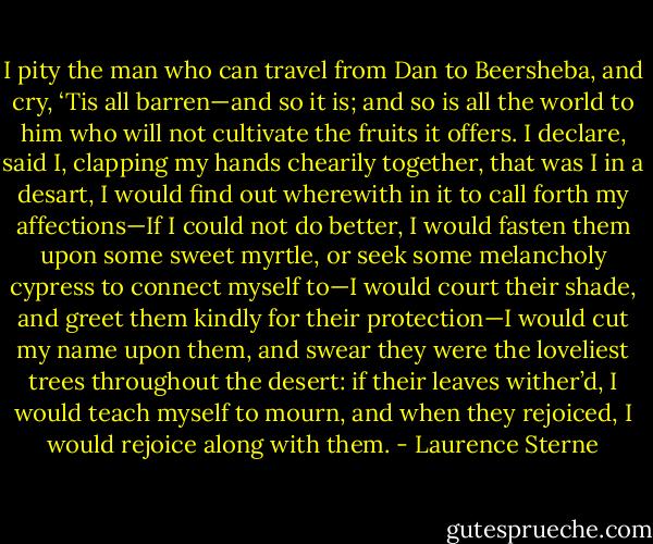 I pity the man who can travel from Dan to Beersheba, and cry, ‘Tis all barren—and so it is; and so is all the world to him who will not cultivate the fruits it offers. I declare, said I, clapping my hands chearily together, that was I in a desart, I would find out wherewith in it to call forth my affections—If I could not do better, I would fasten them upon some sweet myrtle, or seek some melancholy cypress to connect myself to—I would court their shade, and greet them kindly for their protection—I would cut my name upon them, and swear they were the loveliest trees throughout the desert: if their leaves wither’d, I would teach myself to mourn, and when they rejoiced, I would rejoice along with them. - Laurence Sterne