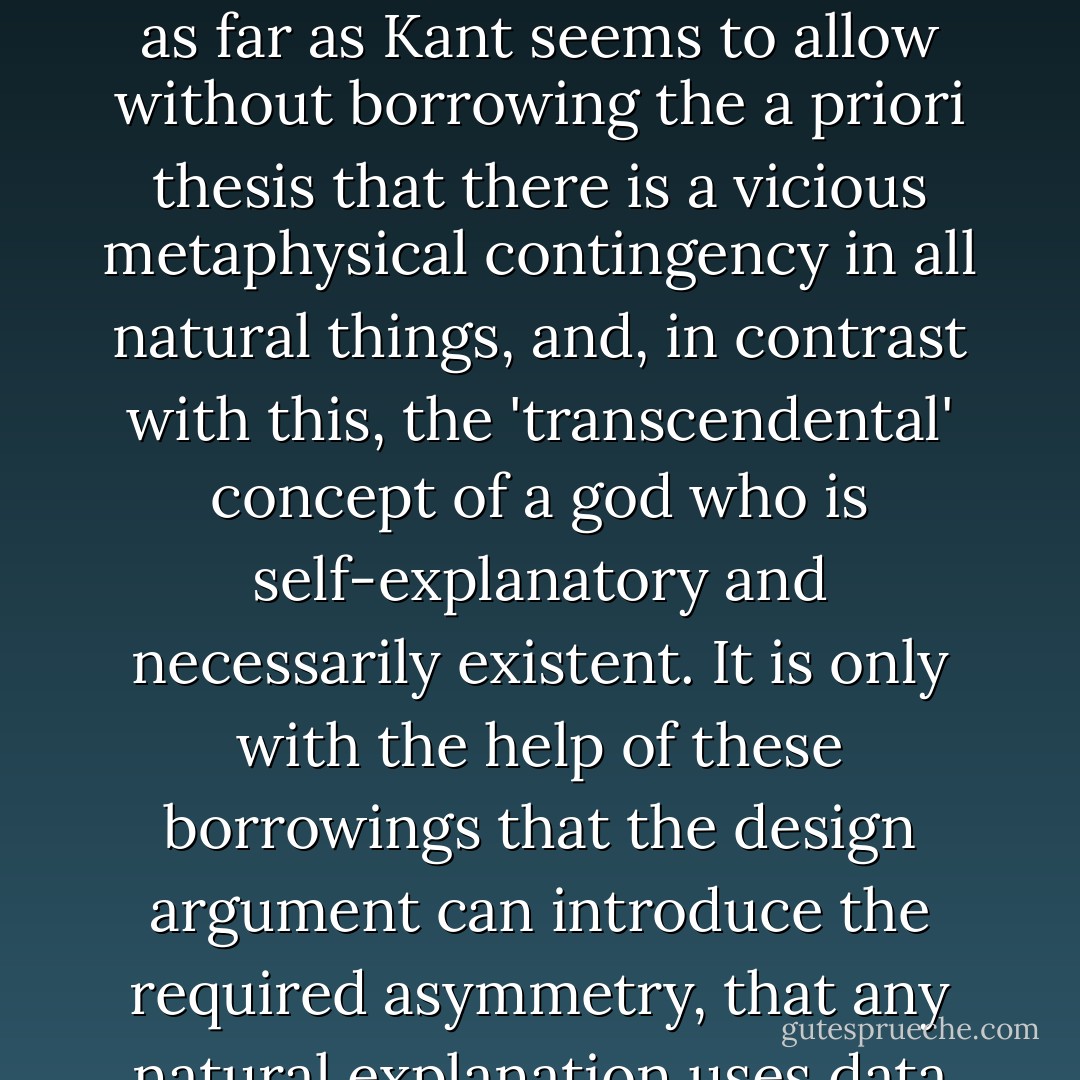 The argument from design, therefore, can be sustained only with the help of a supposedly a priori double-barrelled principle, that mental order (at least in a god) is self-explanatory, but that all material order not only is not self-explanatory, but is positively improbable and in need of further explanation...this double-barrelled principle is recognizable as the core of the cosmological argument...The argument will not take us even as far as Kant seems to allow without borrowing the a priori thesis that there is a vicious metaphysical contingency in all natural things, and, in contrast with this, the 'transcendental' concept of a god who is self-explanatory and necessarily existent. It is only with the help of these borrowings that the design argument can introduce the required asymmetry, that any natural explanation uses data which call for further explanation, but that the theistic explanation terminates the regress. Without this asymmetry, the design argument cannot show that there is any need to go beyond the sort of hypothesis that Hume foreshadowed and that Wallace and Darwin supplied... The dependence of the argument for design on the ideas that are the core of the cosmological one is greater than Kant realized. - J.L. Mackie