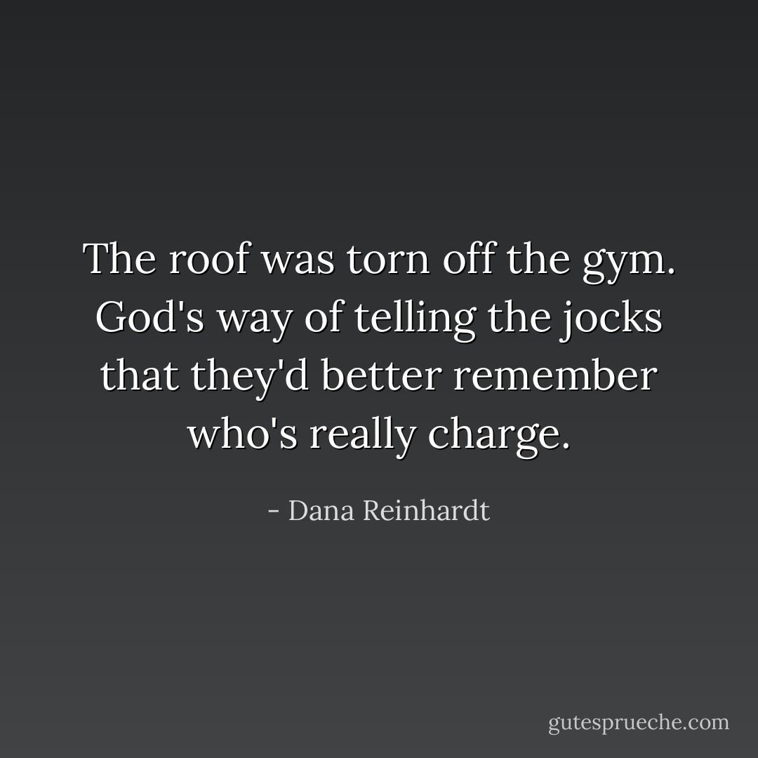 The roof was torn off the gym. God's way of telling the jocks that they'd better remember who's really charge. - Dana Reinhardt
