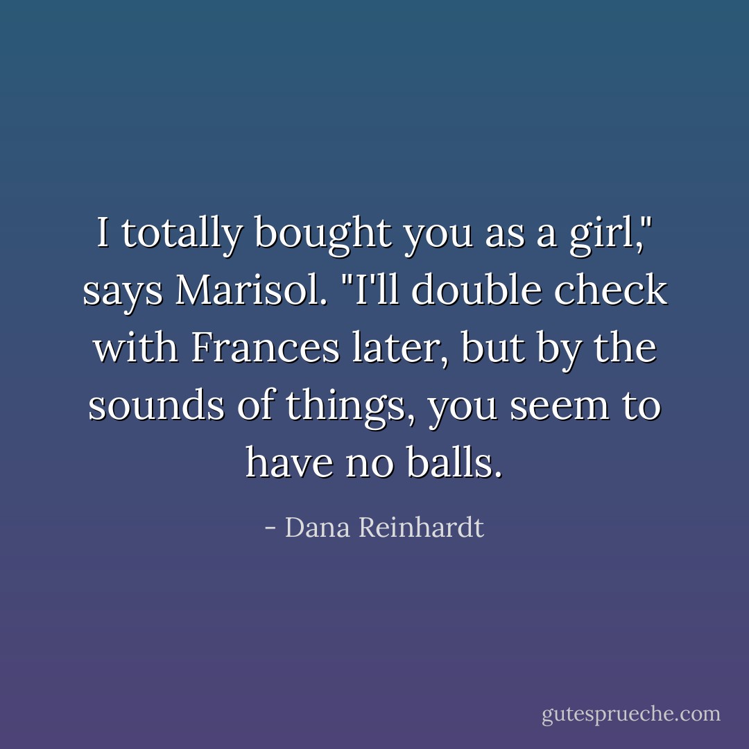 I totally bought you as a girl," says Marisol. "I'll double check with Frances later, but by the sounds of things, you seem to have no balls. - Dana Reinhardt