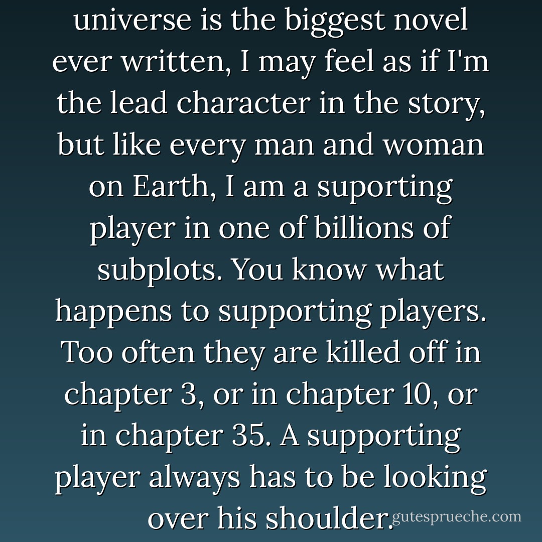 If God is an author and the universe is the biggest novel ever written, I may feel as if I'm the lead character in the story, but like every man and woman on Earth, I am a suporting player in one of billions of subplots. You know what happens to supporting players. Too often they are killed off in chapter 3, or in chapter 10, or in chapter 35. A supporting player always has to be looking over his shoulder. - Dean Koontz