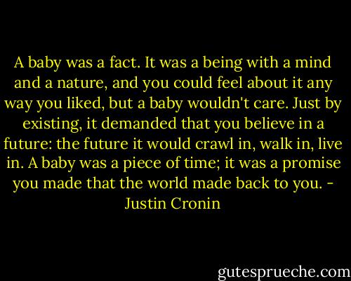 A baby was a fact. It was a being with a mind and a nature, and you could feel about it any way you liked, but a baby wouldn't care. Just by existing, it demanded that you believe in a future: the future it would crawl in, walk in, live in. A baby was a piece of time; it was a promise you made that the world made back to you. - Justin Cronin