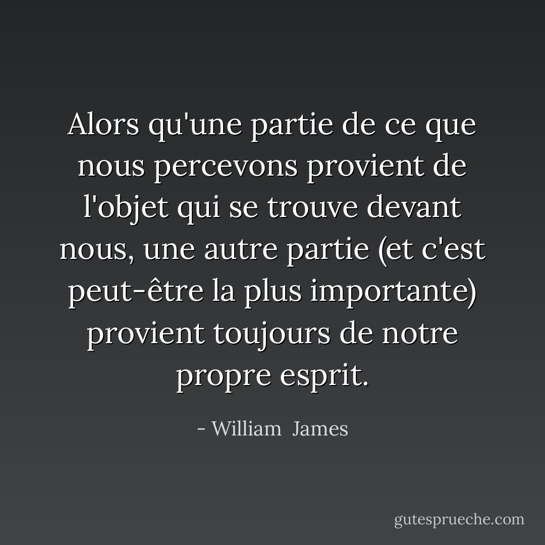 Alors qu'une partie de ce que nous percevons provient de l'objet qui se trouve devant nous, une autre partie (et c'est peut-être la plus importante) provient toujours de notre propre esprit. - William  James