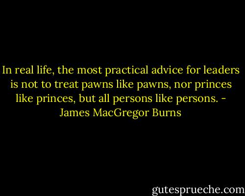 In real life, the most practical advice for leaders is not to treat pawns like pawns, nor princes like princes, but all persons like persons. - James MacGregor Burns