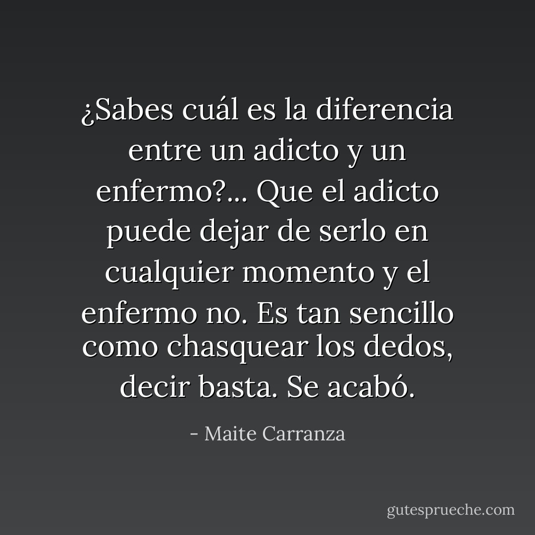¿Sabes cuál es la diferencia entre un adicto y un enfermo?... Que el adicto puede dejar de serlo en cualquier momento y el enfermo no. Es tan sencillo como chasquear los dedos, decir basta. Se acabó. - Maite Carranza