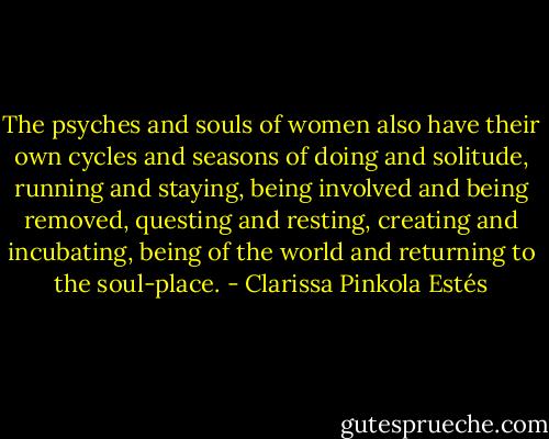 The psyches and souls of women also have their own cycles and seasons of doing and solitude, running and staying, being involved and being removed, questing and resting, creating and incubating, being of the world and returning to the soul-place. - Clarissa Pinkola Estés