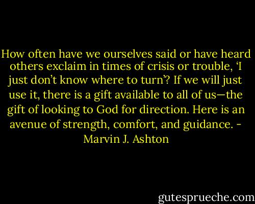 How often have we ourselves said or have heard others exclaim in times of crisis or trouble, ‘I just don’t know where to turn’? If we will just use it, there is a gift available to all of us—the gift of looking to God for direction. Here is an avenue of strength, comfort, and guidance. - Marvin J. Ashton