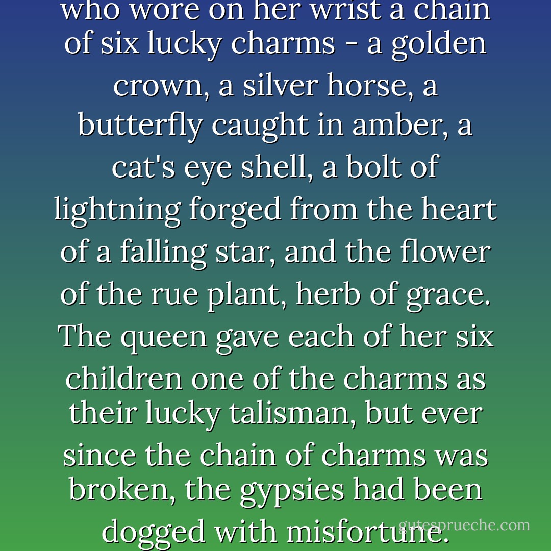 Once there was a gypsy queen who wore on her wrist a chain of six lucky charms - a golden crown, a silver horse, a butterfly caught in amber, a cat's eye shell, a bolt of lightning forged from the heart of a falling star, and the flower of the rue plant, herb of grace. The queen gave each of her six children one of the charms as their lucky talisman, but ever since the chain of charms was broken, the gypsies had been dogged with misfortune. - Kate Forsyth