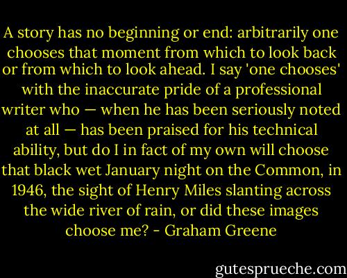A story has no beginning or end: arbitrarily one chooses that moment from which to look back or from which to look ahead. I say 'one chooses' with the inaccurate pride of a professional writer who — when he has been seriously noted at all — has been praised for his technical ability, but do I in fact of my own will choose that black wet January night on the Common, in 1946, the sight of Henry Miles slanting across the wide river of rain, or did these images choose me? - Graham Greene