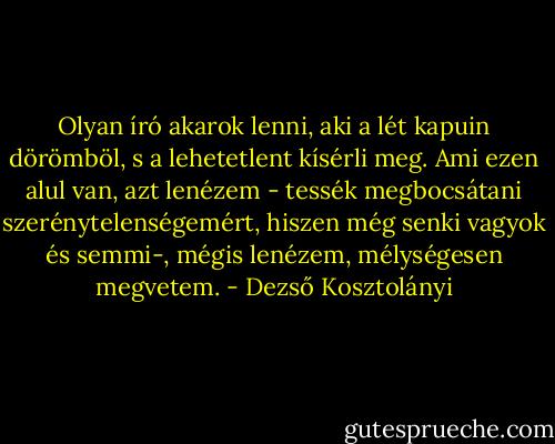 Olyan író akarok lenni, aki a lét kapuin dörömböl, s a lehetetlent kísérli meg. Ami ezen alul van, azt lenézem - tessék megbocsátani szerénytelenségemért, hiszen még senki vagyok és semmi-, mégis lenézem, mélységesen megvetem. - Dezső Kosztolányi
