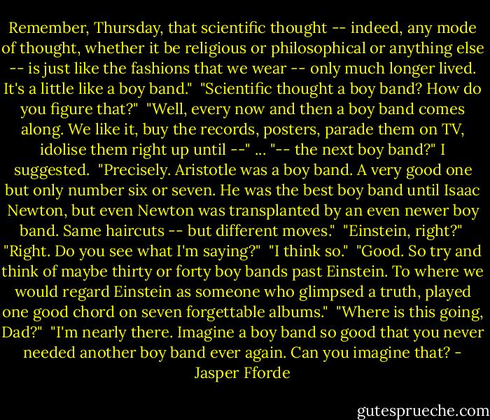 Remember, Thursday, that scientific thought -- indeed, any mode of thought, whether it be religious or philosophical or anything else -- is just like the fashions that we wear -- only much longer lived. It's a little like a boy band."<br /><br />"Scientific thought a boy band? How do you figure that?"<br /><br />"Well, every now and then a boy band comes along. We like it, buy the records, posters, parade them on TV, idolise them right up until --"<br />...<br />"-- the next boy band?" I suggested.<br /><br />"Precisely. Aristotle was a boy band. A very good one but only number six or seven. He was the best boy band until Isaac Newton, but even Newton was transplanted by an even newer boy band. Same haircuts -- but different moves."<br /><br />"Einstein, right?"<br /><br />"Right. Do you see what I'm saying?"<br /><br />"I think so."<br /><br />"Good. So try and think of maybe thirty or forty boy bands past Einstein. To where we would regard Einstein as someone who glimpsed a truth, played one good chord on seven forgettable albums."<br /><br />"Where is this going, Dad?"<br /><br />"I'm nearly there. Imagine a boy band so good that you never needed another boy band ever again. Can you imagine that? - Jasper Fforde