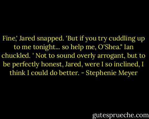 Fine,' Jared snapped. 'But if you try cuddling up to me tonight... so help me, O'Shea."<br />Ian chuckled. ' Not to sound overly arrogant, but to be perfectly honest, Jared, were I so inclined, I think I could do better. - Stephenie Meyer