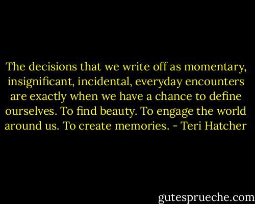 The decisions that we write off as momentary, insignificant, incidental, everyday encounters are exactly when we have a chance to define ourselves. To find beauty. To engage the world around us. To create memories. - Teri Hatcher