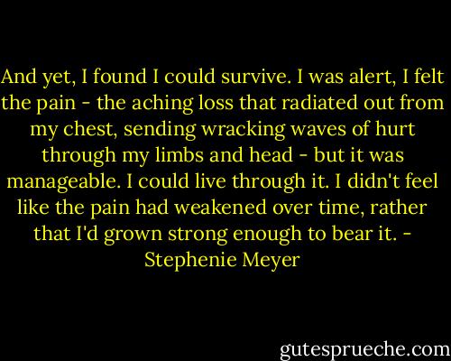 And yet, I found I could survive. I was alert, I felt the pain - the aching loss that radiated out from my chest, sending wracking waves of hurt through my limbs and head - but it was manageable. I could live through it. I didn't feel like the pain had weakened over time, rather that I'd grown strong enough to bear it. - Stephenie Meyer