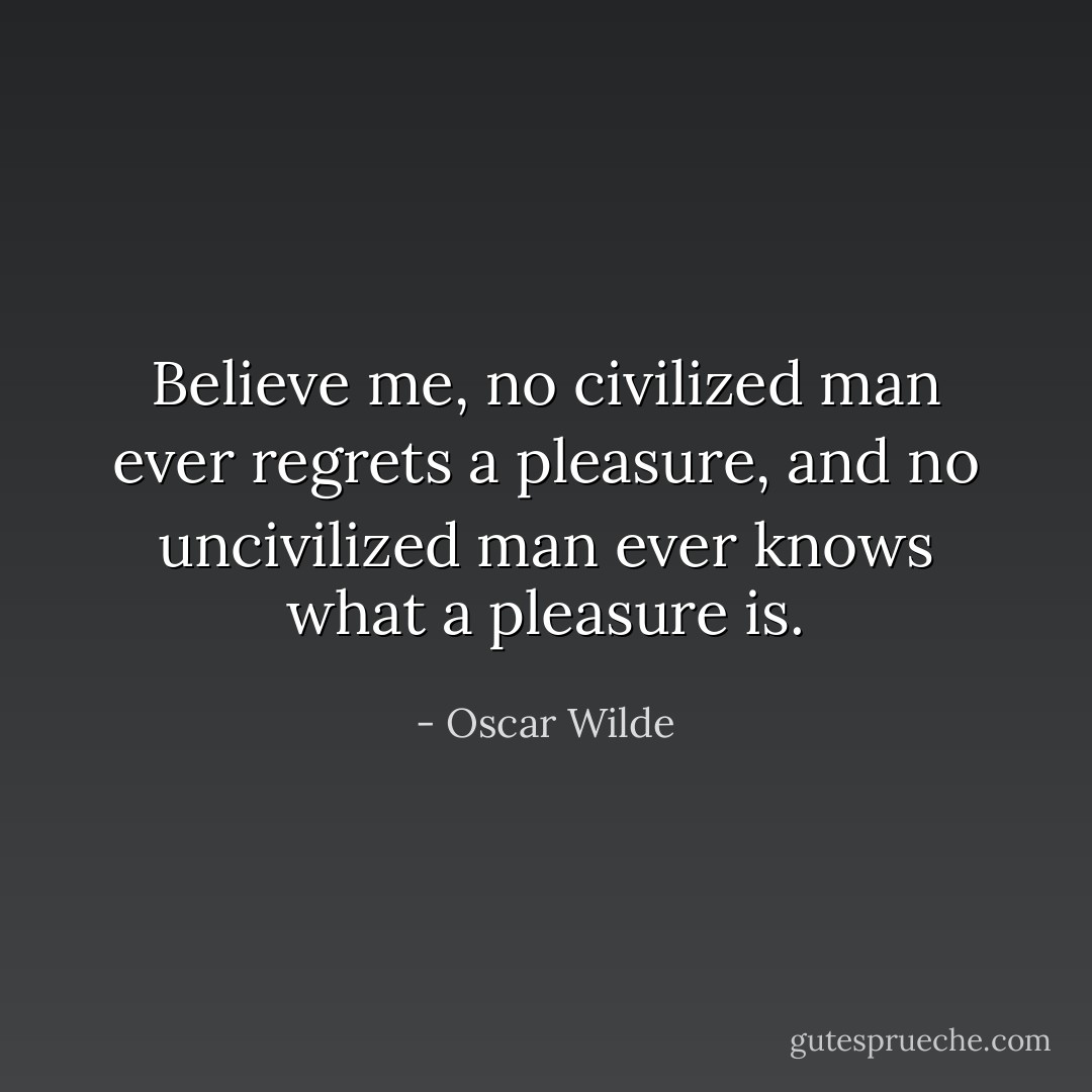 Believe me, no civilized man ever regrets a pleasure, and no uncivilized man ever knows what a pleasure is. - Oscar Wilde