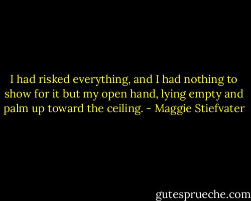 I had risked everything, and I had nothing to show for it but my open hand, lying empty and palm up toward the ceiling. - Maggie Stiefvater