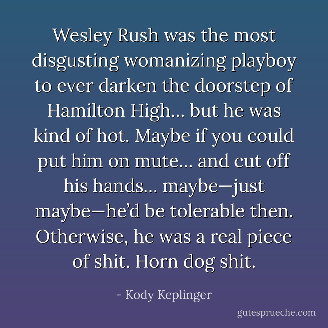 Wesley Rush was the most disgusting womanizing playboy to ever darken the doorstep of Hamilton High… but he was kind of hot. Maybe if you could put him on mute… and cut off his hands… maybe—just maybe—he’d be tolerable then. Otherwise, he was a real piece of shit. Horn dog shit. - Kody Keplinger