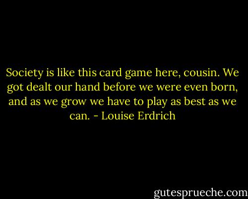 Society is like this card game here, cousin. We got dealt our hand before we were even born, and as we grow we have to play as best as we can. - Louise Erdrich