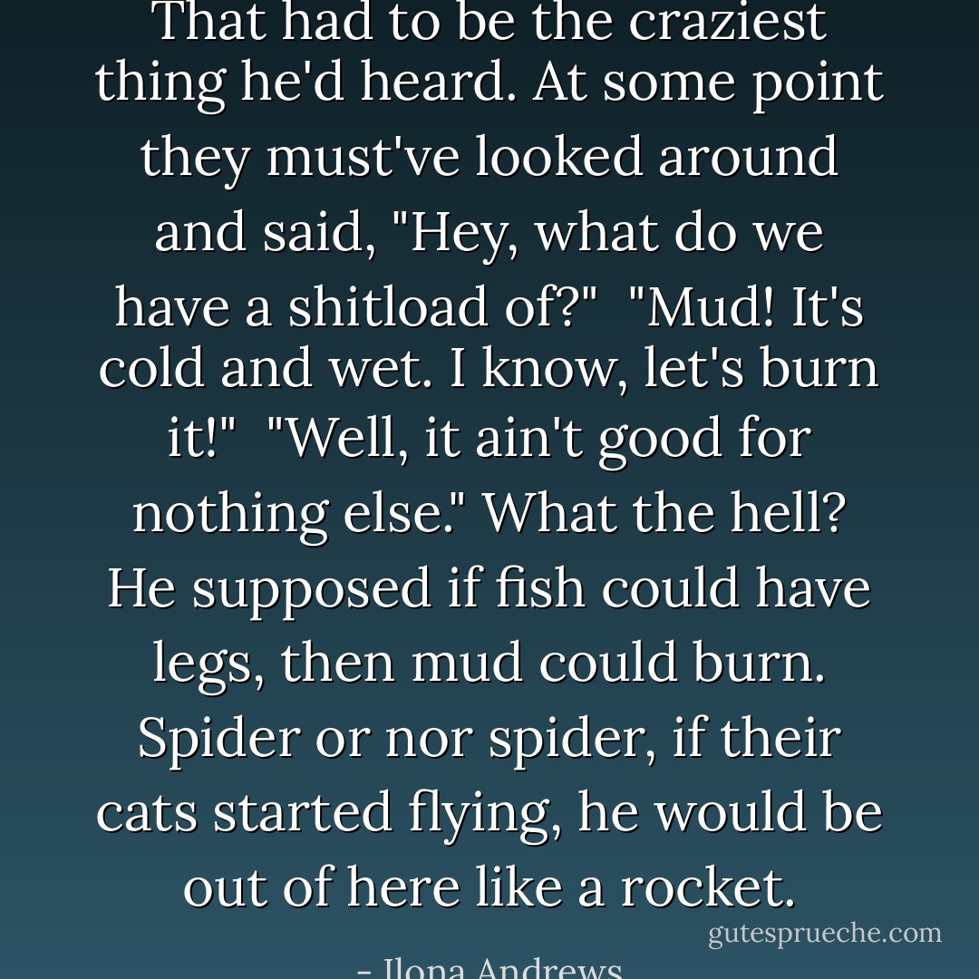 That had to be the craziest thing he'd heard. At some point they must've looked around and said, "Hey, what do we have a shitload of?" <br />"Mud! It's cold and wet. I know, let's burn it!" <br />"Well, it ain't good for nothing else."<br />What the hell? He supposed if fish could have legs, then mud could burn. Spider or nor spider, if their cats started flying, he would be out of here like a rocket. - Ilona Andrews