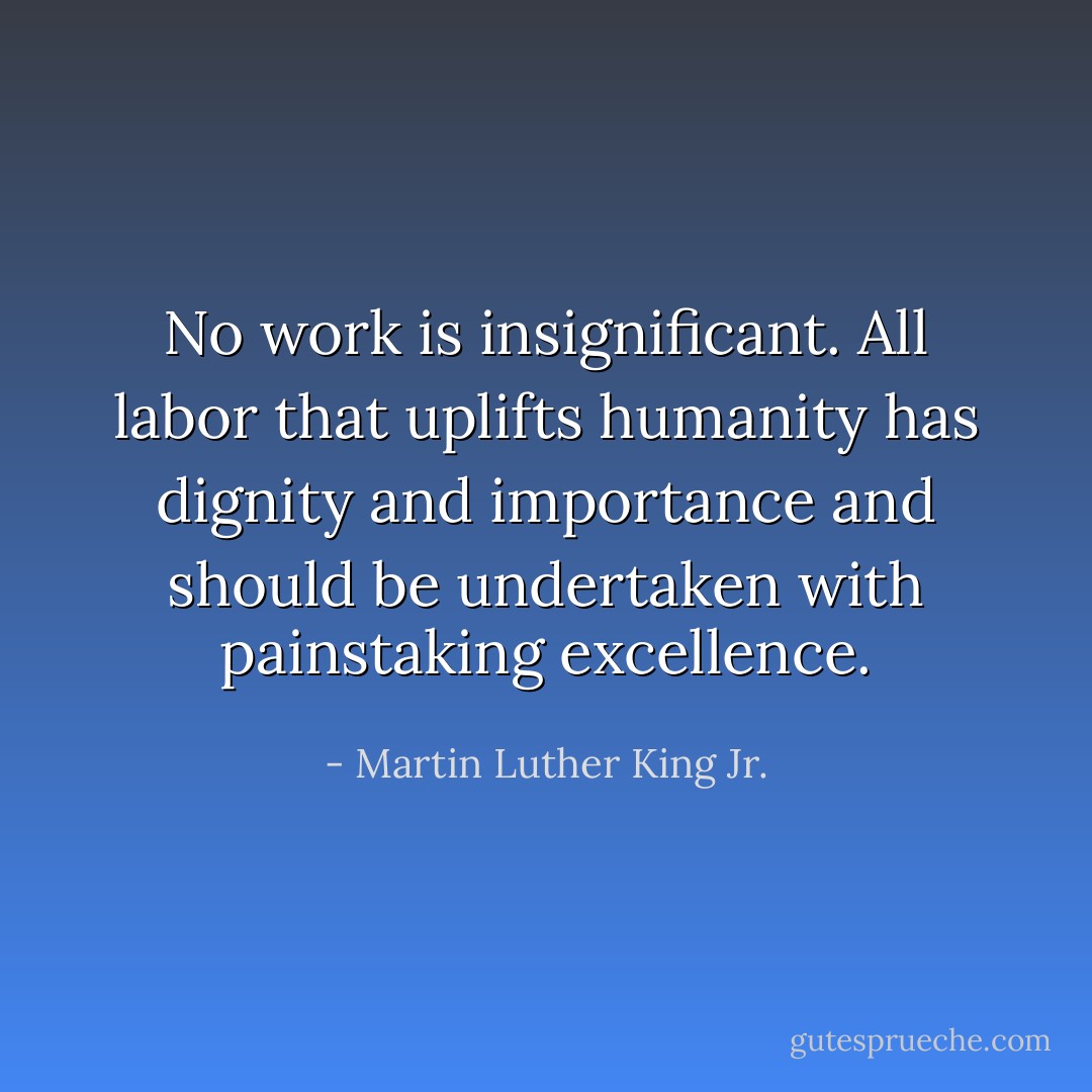 No work is insignificant. All labor that uplifts humanity has dignity and importance and should be undertaken with painstaking excellence. - Martin Luther King Jr.