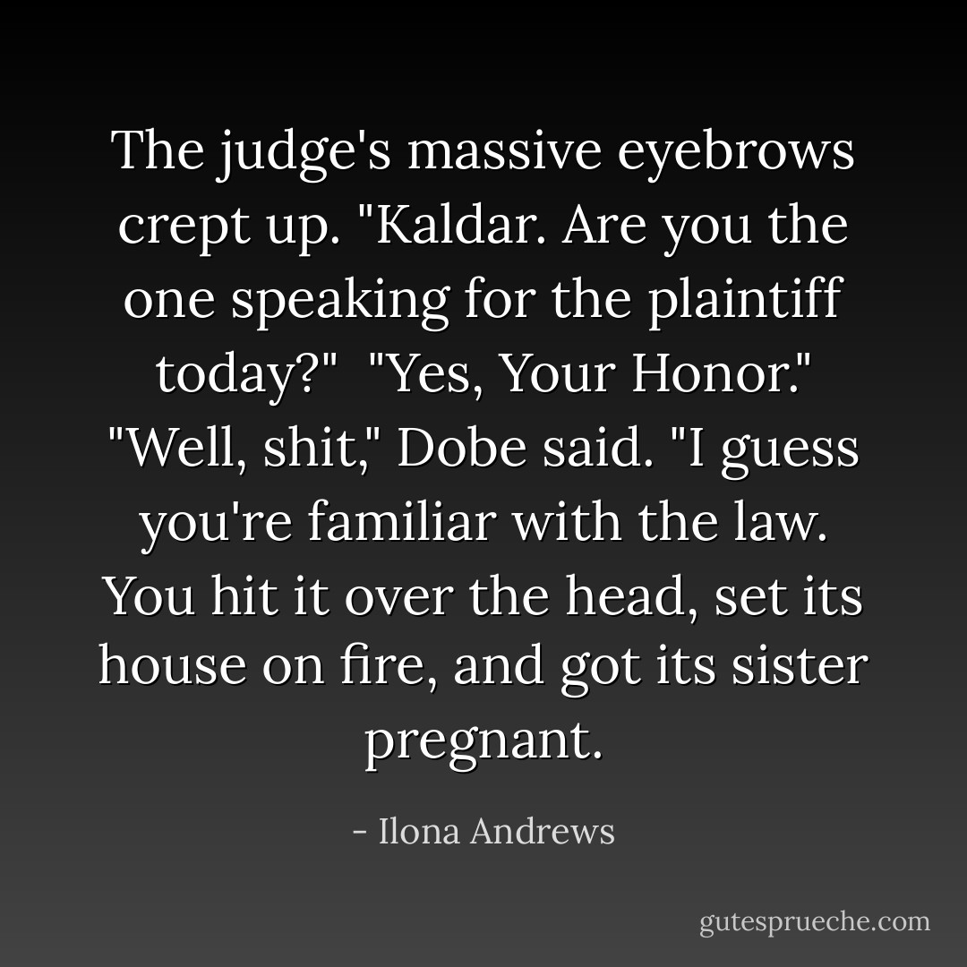 The judge's massive eyebrows crept up. "Kaldar. Are you the one speaking for the plaintiff today?" <br />"Yes, Your Honor."<br />"Well, shit," Dobe said. "I guess you're familiar with the law. You hit it over the head, set its house on fire, and got its sister pregnant. - Ilona Andrews