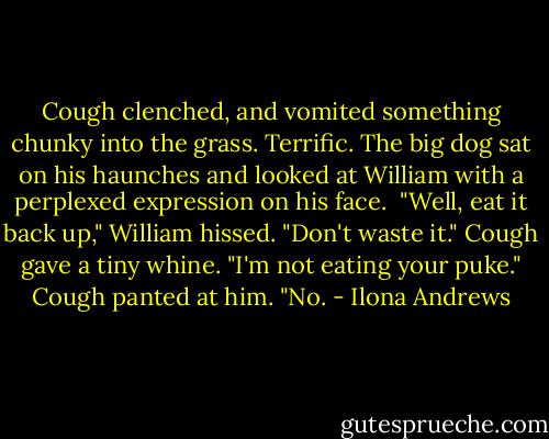 Cough clenched, and vomited something chunky into the grass.<br />Terrific.<br />The big dog sat on his haunches and looked at William with a perplexed expression on his face. <br />"Well, eat it back up," William hissed. "Don't waste it."<br />Cough gave a tiny whine.<br />"I'm not eating your puke."<br />Cough panted at him.<br />"No. - Ilona Andrews