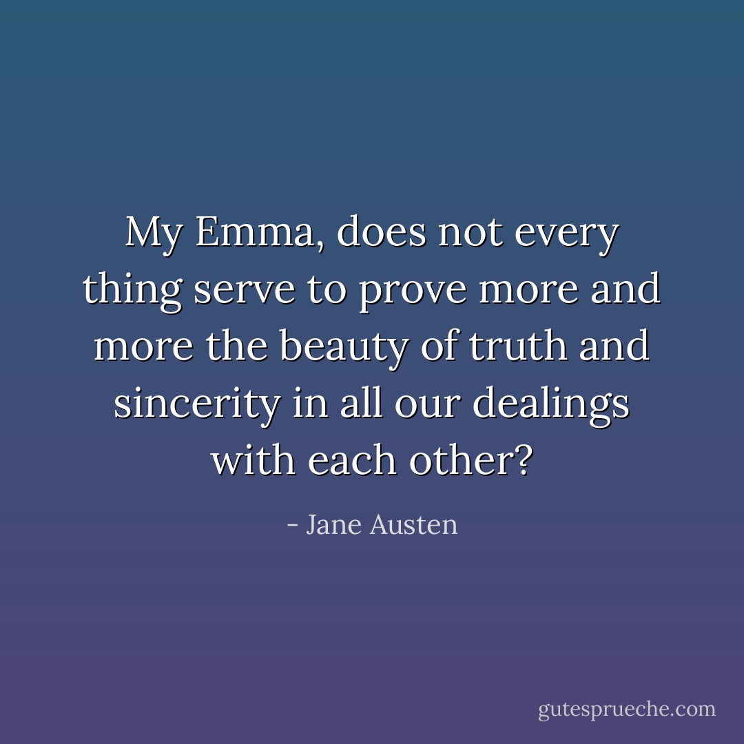 My Emma, does not every thing serve to prove more and more the beauty of truth and sincerity in all our dealings with each other? - Jane Austen