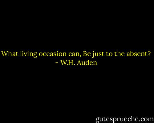 What living occasion can,<br />Be just to the absent? - W.H. Auden