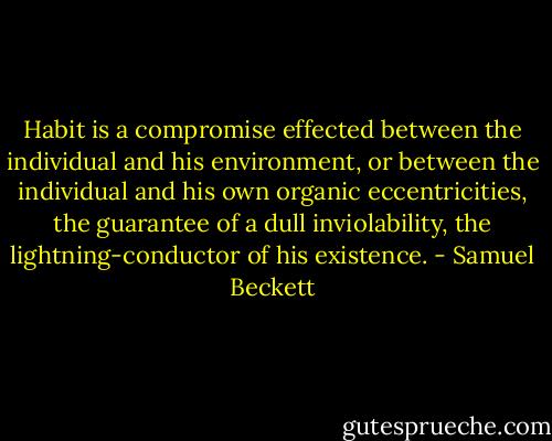Habit is a compromise effected between the individual and his environment, or between the individual and his own organic eccentricities, the guarantee of a dull inviolability, the lightning-conductor of his existence. - Samuel Beckett
