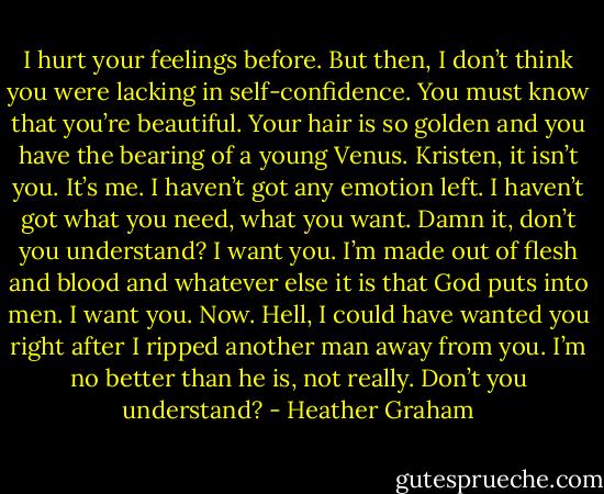 I hurt your feelings before. But then, I don’t think you were lacking in self-confidence. You must know that you’re beautiful. Your hair is so golden and you have the bearing of a young Venus. Kristen, it isn’t you. It’s me. I haven’t got any emotion left. I haven’t got what you need, what you want. Damn it, don’t you understand? I want you. I’m made out of flesh and blood and whatever else it is that God puts into men. I want you. Now. Hell, I could have wanted you right after I ripped another man away from you. I’m no better than he is, not really. Don’t you understand? - Heather Graham