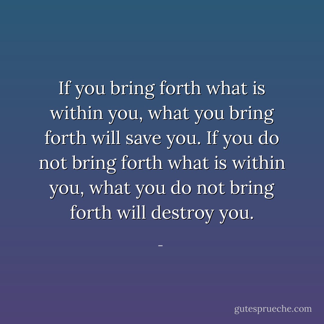 If you bring forth what is within you, what you bring forth will save you. If you do not bring forth what is within you, what you do not bring forth will destroy you. - 