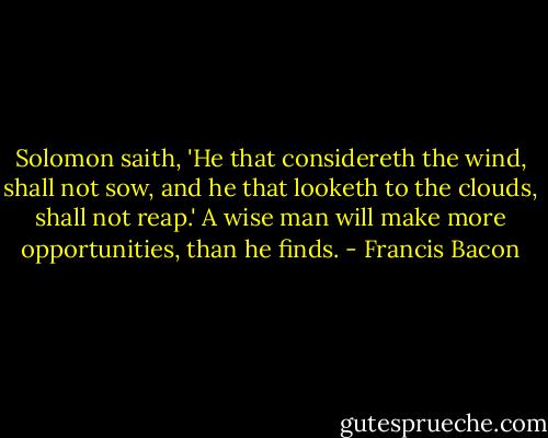 Solomon saith, 'He that considereth the wind, shall not sow, and he that looketh to the clouds, shall not reap.' A wise man will make more opportunities, than he finds. - Francis Bacon