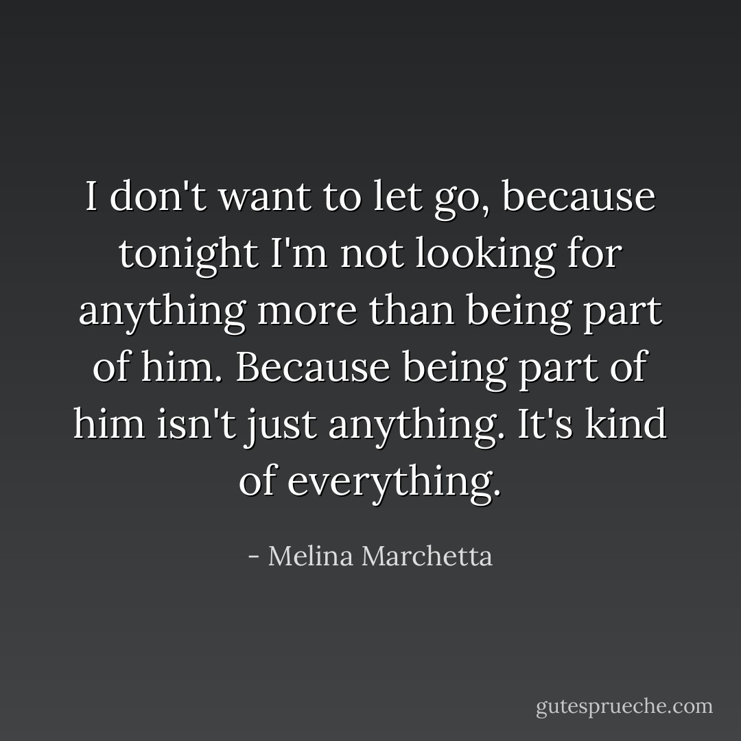 I don't want to let go, because tonight I'm not looking for anything more than being part of him. Because being part of him isn't just anything. It's kind of everything. - Melina Marchetta