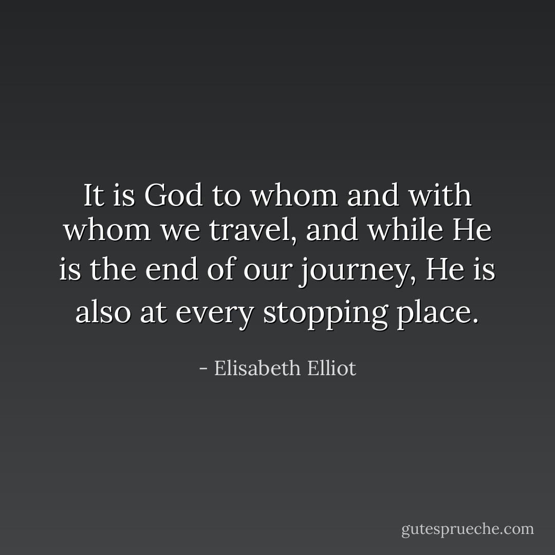 It is God to whom and with whom we travel, and while He is the end of our journey, He is also at every stopping place. - Elisabeth Elliot