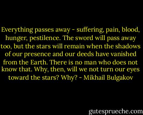 Everything passes away - suffering, pain, blood, hunger, pestilence. The sword will pass away too, but the stars will remain when the shadows of our presence and our deeds have vanished from the Earth. There is no man who does not know that. Why, then, will we not turn our eyes toward the stars? Why? - Mikhail Bulgakov