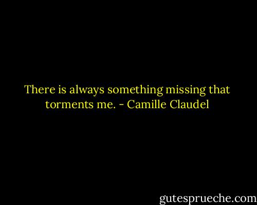 There is always something missing that torments me. - Camille Claudel