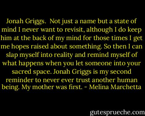 Jonah Griggs. <br />Not just a name but a state of mind I never want to revisit, although I do keep him at the back of my mind for those times I get me hopes raised about something. So then I can slap myself into reality and remind myself of what happens when you let someone into your sacred space. Jonah Griggs is my second reminder to never ever trust another human being. My mother was first. - Melina Marchetta