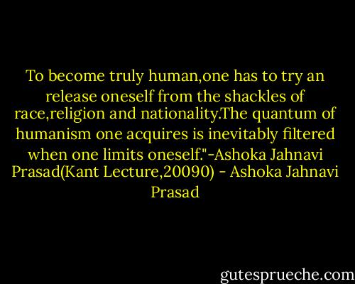 To become truly human,one has to try an release oneself from the shackles of race,religion and nationality.The quantum of humanism one acquires is inevitably filtered when one limits oneself."-Ashoka Jahnavi Prasad(Kant Lecture,20090) - Ashoka Jahnavi Prasad