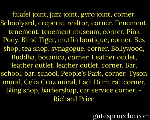 falafel joint, jazz joint, gyro joint, corner. Schoolyard, creperie, realtor, corner. Tenement, tenement, tenement museum, corner. Pink Pony, Blind Tiger, muffin boutique, corner. Sex shop, tea shop, synagogue, corner. Bollywood, Buddha, botanica, corner. Leather outlet, leather outlet, leather outlet, corner. Bar, school, bar, school. People's Park, corner. Tyson mural, Celia Cruz mural, Ladi Di mural, corner. Bling shop, barbershop, car service corner. - Richard Price
