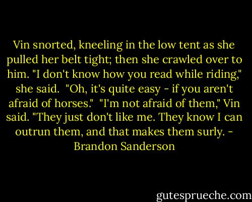 Vin snorted, kneeling in the low tent as she pulled her belt tight; then she crawled over to him. "I don't know how you read while riding," she said.<br /> "Oh, it's quite easy - if you aren't afraid of horses."<br /> "I'm not afraid of them," Vin said. "They just don't like me. They know I can outrun them, and that makes them surly. - Brandon Sanderson