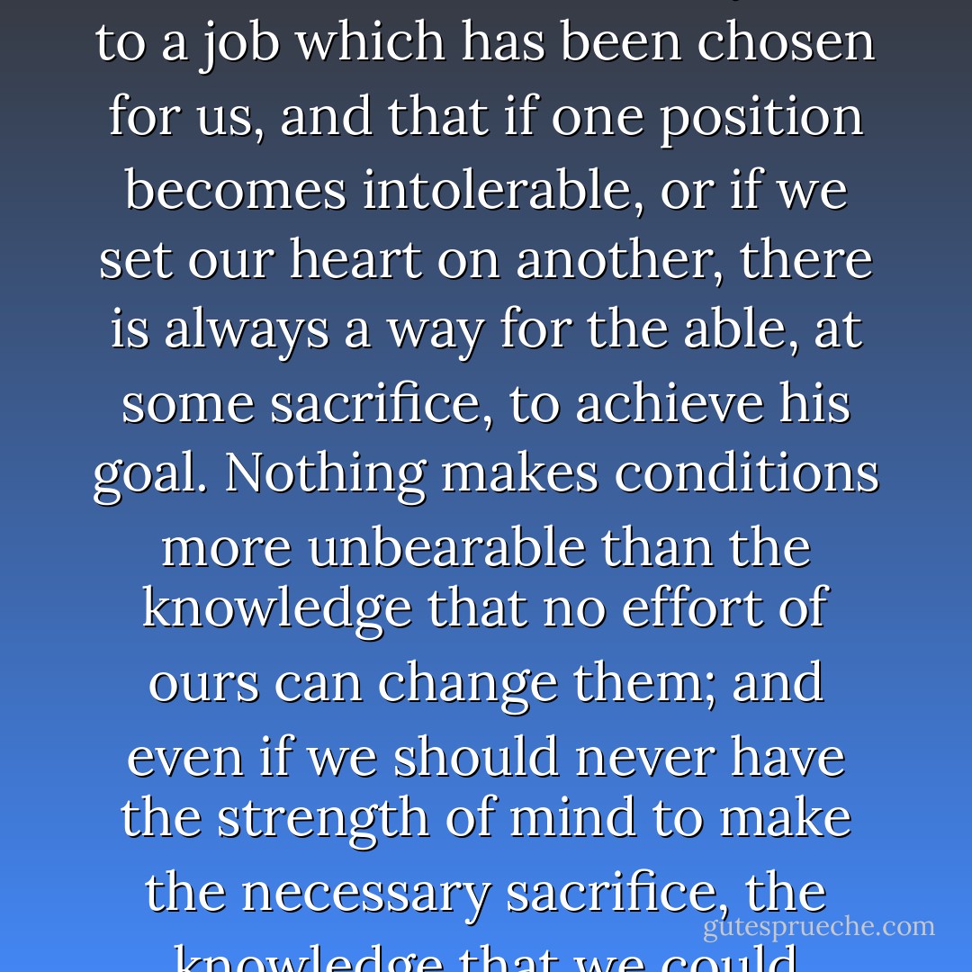Few people ever have an abundance of choice of occupation. But what matters is that we have some choice, that we are not absolutely tied to a job which has been chosen for us, and that if one position becomes intolerable, or if we set our heart on another, there is always a way for the able, at some sacrifice, to achieve his goal. Nothing makes conditions more unbearable than the knowledge that no effort of ours can change them; and even if we should never have the strength of mind to make the necessary sacrifice, the knowledge that we could escape if we only strove hard enough makes many otherwise intolerable positions bearable. - Friedrich A. Hayek